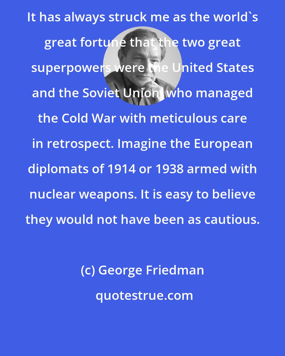 George Friedman: It has always struck me as the world's great fortune that the two great superpowers were the United States and the Soviet Union, who managed the Cold War with meticulous care in retrospect. Imagine the European diplomats of 1914 or 1938 armed with nuclear weapons. It is easy to believe they would not have been as cautious.