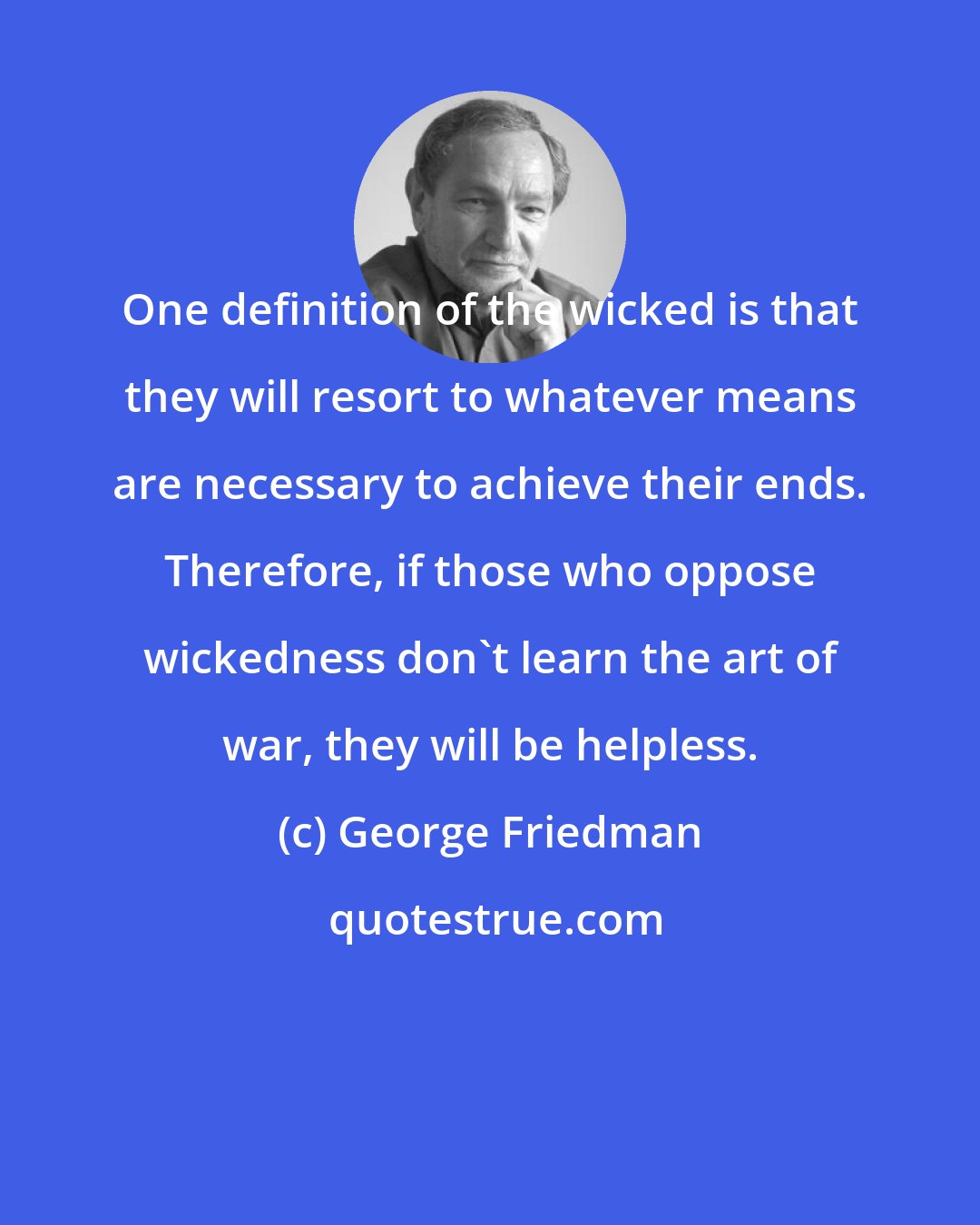 George Friedman: One definition of the wicked is that they will resort to whatever means are necessary to achieve their ends. Therefore, if those who oppose wickedness don't learn the art of war, they will be helpless.