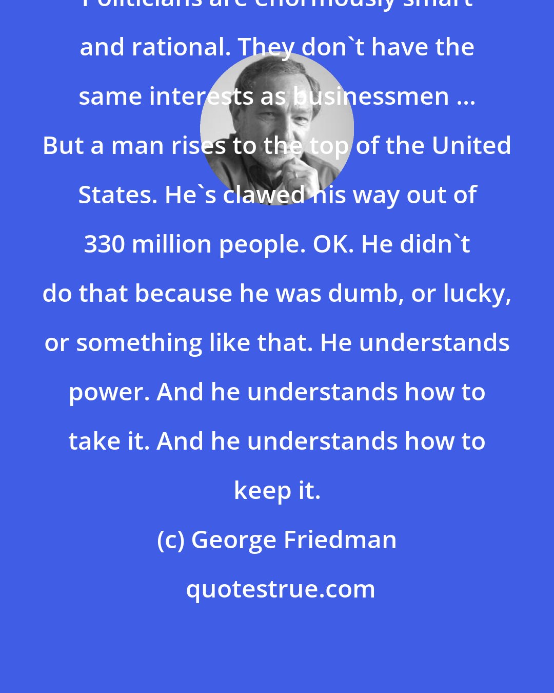 George Friedman: Politicians are enormously smart and rational. They don't have the same interests as businessmen ... But a man rises to the top of the United States. He's clawed his way out of 330 million people. OK. He didn't do that because he was dumb, or lucky, or something like that. He understands power. And he understands how to take it. And he understands how to keep it.