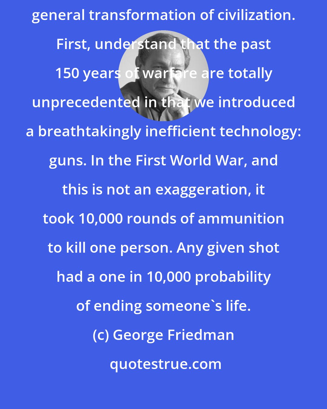 George Friedman: There is a radical and unprecedented shift [in war] that is part of the general transformation of civilization. First, understand that the past 150 years of warfare are totally unprecedented in that we introduced a breathtakingly inefficient technology: guns. In the First World War, and this is not an exaggeration, it took 10,000 rounds of ammunition to kill one person. Any given shot had a one in 10,000 probability of ending someone's life.