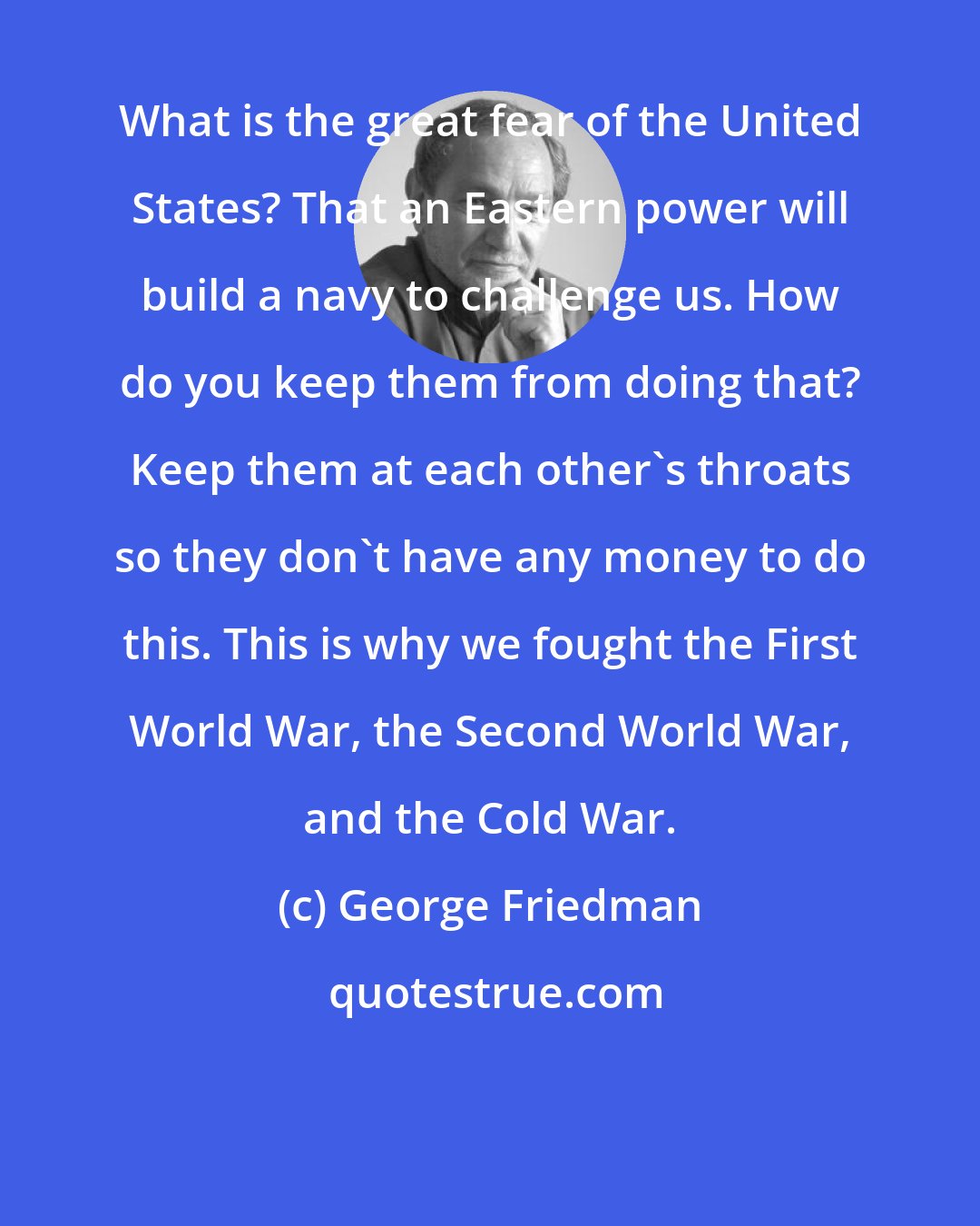 George Friedman: What is the great fear of the United States? That an Eastern power will build a navy to challenge us. How do you keep them from doing that? Keep them at each other's throats so they don't have any money to do this. This is why we fought the First World War, the Second World War, and the Cold War.