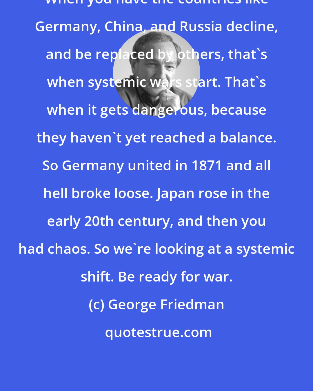 George Friedman: When you have the countries like Germany, China, and Russia decline, and be replaced by others, that's when systemic wars start. That's when it gets dangerous, because they haven't yet reached a balance. So Germany united in 1871 and all hell broke loose. Japan rose in the early 20th century, and then you had chaos. So we're looking at a systemic shift. Be ready for war.