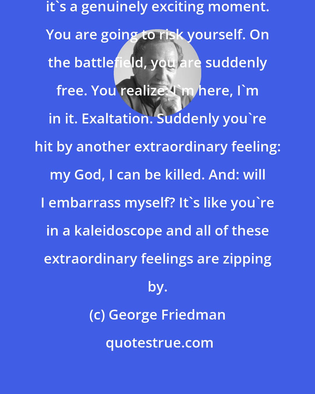 George Friedman: When you're young and going to war, it's a genuinely exciting moment. You are going to risk yourself. On the battlefield, you are suddenly free. You realize: I'm here, I'm in it. Exaltation. Suddenly you're hit by another extraordinary feeling: my God, I can be killed. And: will I embarrass myself? It's like you're in a kaleidoscope and all of these extraordinary feelings are zipping by.