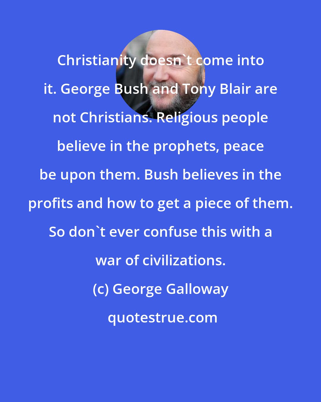 George Galloway: Christianity doesn't come into it. George Bush and Tony Blair are not Christians. Religious people believe in the prophets, peace be upon them. Bush believes in the profits and how to get a piece of them. So don't ever confuse this with a war of civilizations.