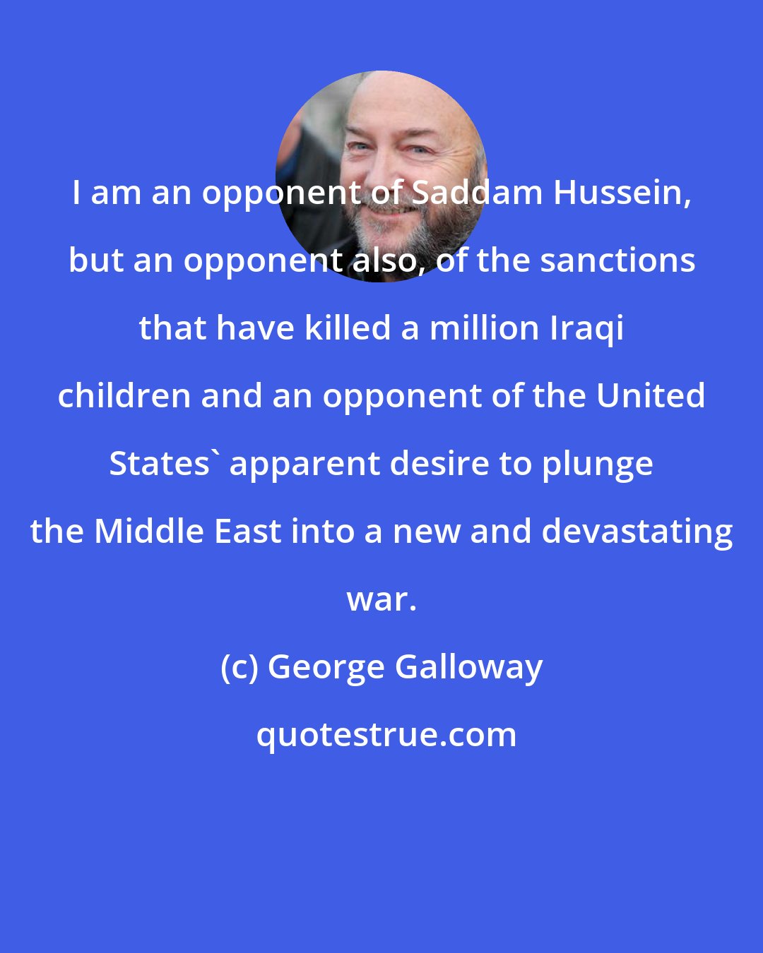 George Galloway: I am an opponent of Saddam Hussein, but an opponent also, of the sanctions that have killed a million Iraqi children and an opponent of the United States' apparent desire to plunge the Middle East into a new and devastating war.