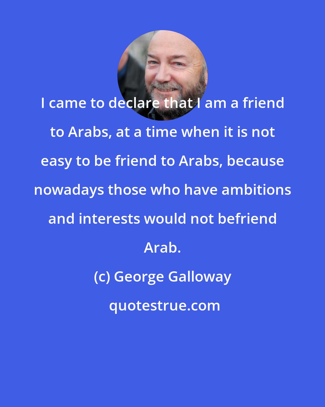George Galloway: I came to declare that I am a friend to Arabs, at a time when it is not easy to be friend to Arabs, because nowadays those who have ambitions and interests would not befriend Arab.