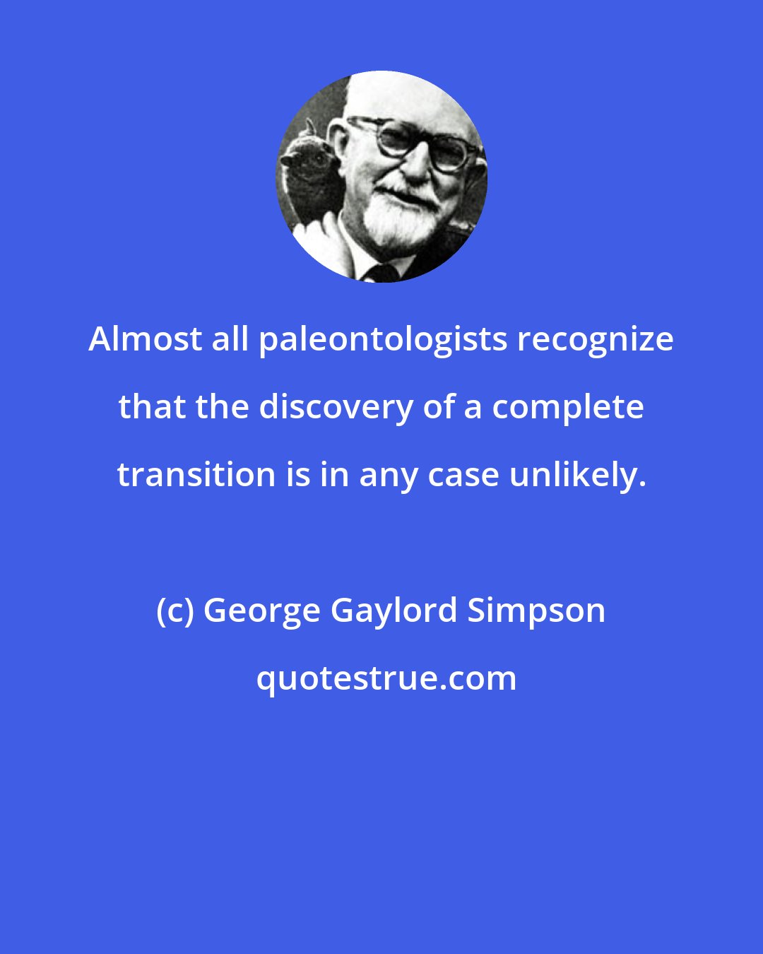 George Gaylord Simpson: Almost all paleontologists recognize that the discovery of a complete transition is in any case unlikely.