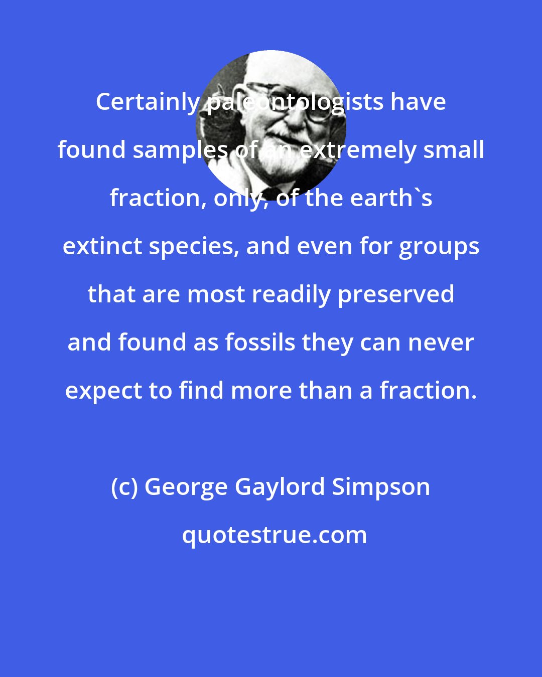 George Gaylord Simpson: Certainly paleontologists have found samples of an extremely small fraction, only, of the earth's extinct species, and even for groups that are most readily preserved and found as fossils they can never expect to find more than a fraction.