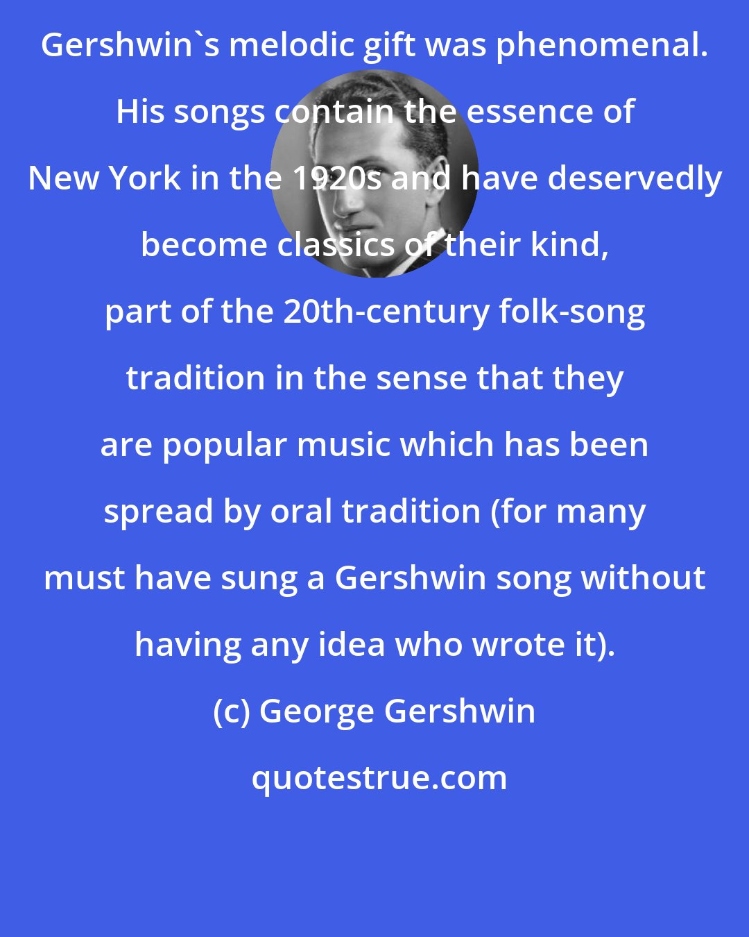 George Gershwin: Gershwin's melodic gift was phenomenal. His songs contain the essence of New York in the 1920s and have deservedly become classics of their kind, part of the 20th-century folk-song tradition in the sense that they are popular music which has been spread by oral tradition (for many must have sung a Gershwin song without having any idea who wrote it).