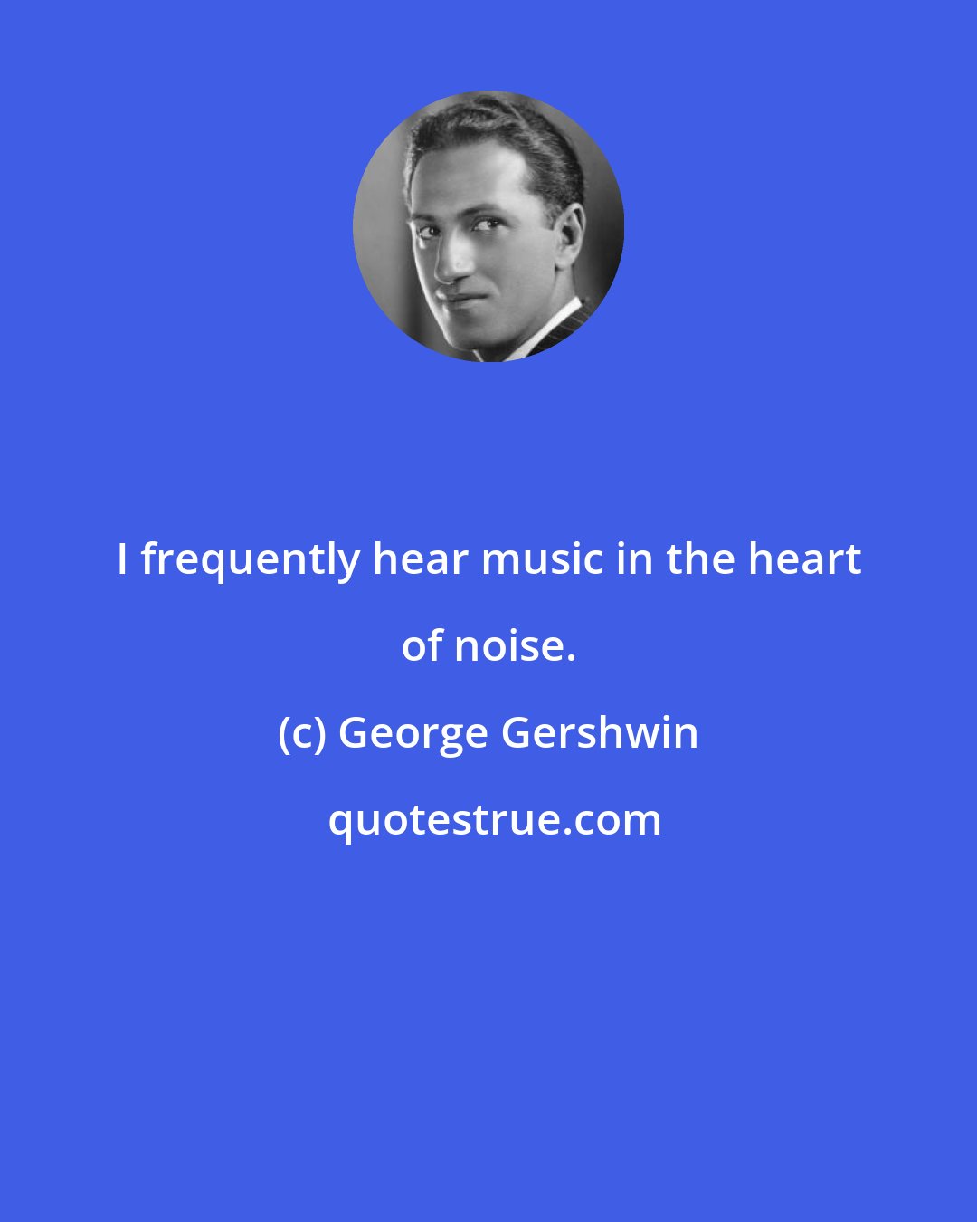 George Gershwin: I frequently hear music in the heart of noise.