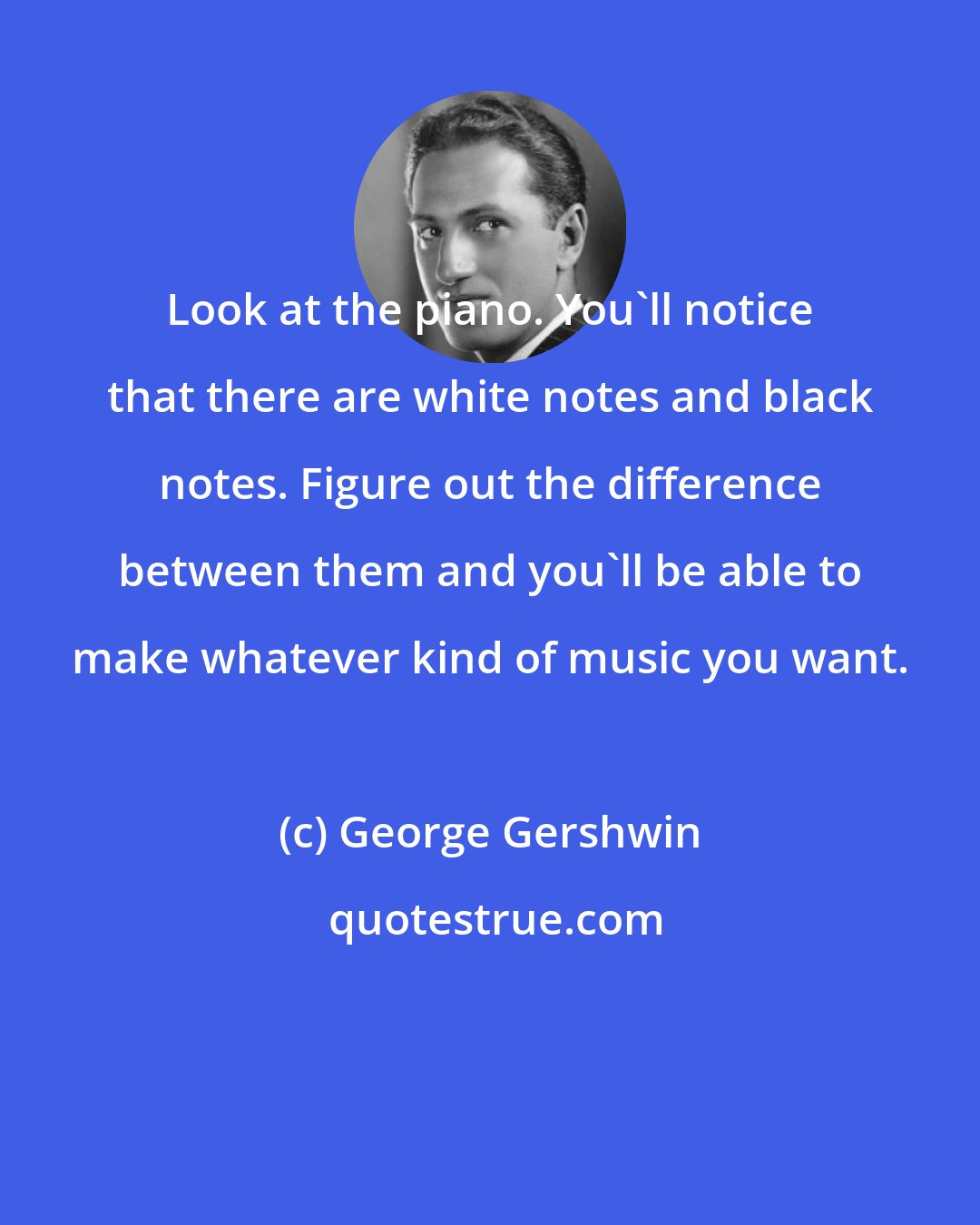 George Gershwin: Look at the piano. You'll notice that there are white notes and black notes. Figure out the difference between them and you'll be able to make whatever kind of music you want.