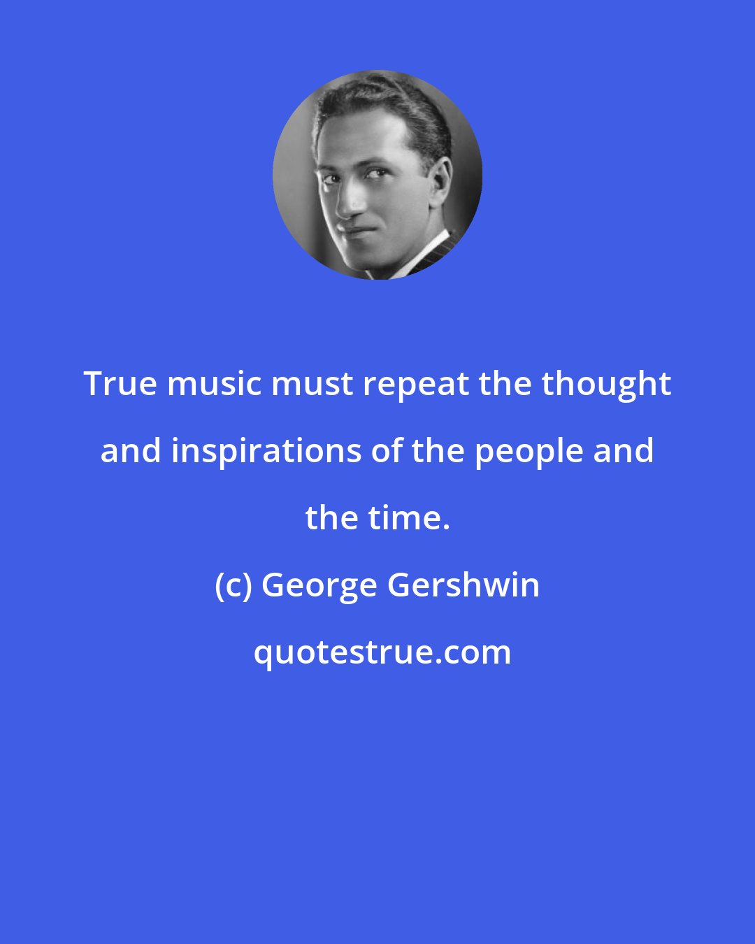 George Gershwin: True music must repeat the thought and inspirations of the people and the time.