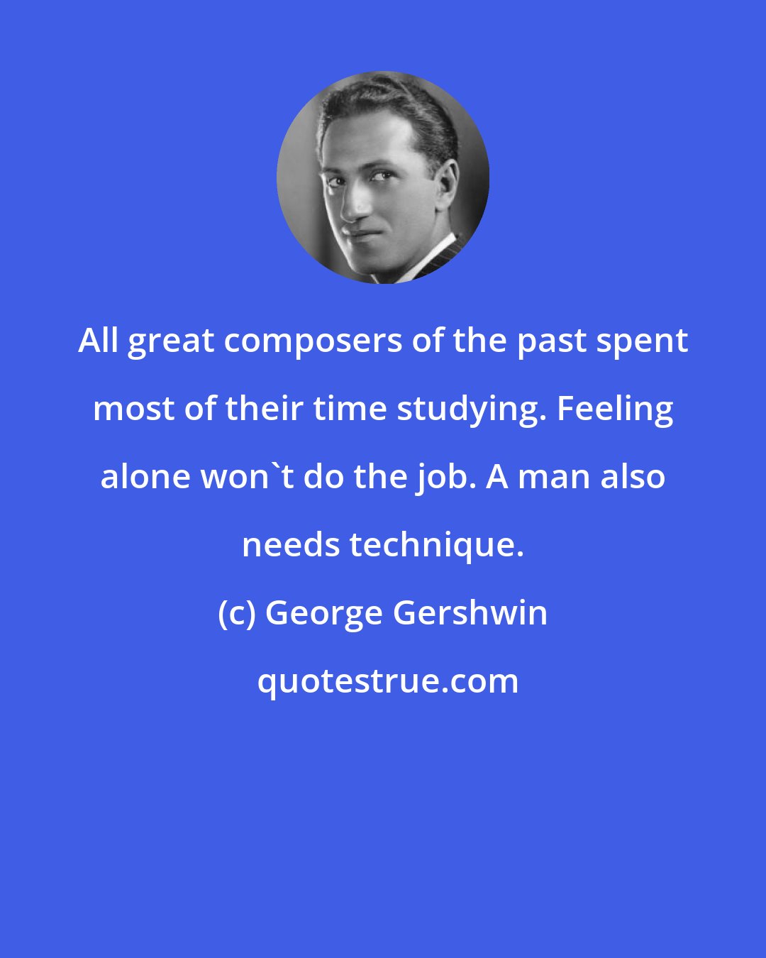 George Gershwin: All great composers of the past spent most of their time studying. Feeling alone won't do the job. A man also needs technique.