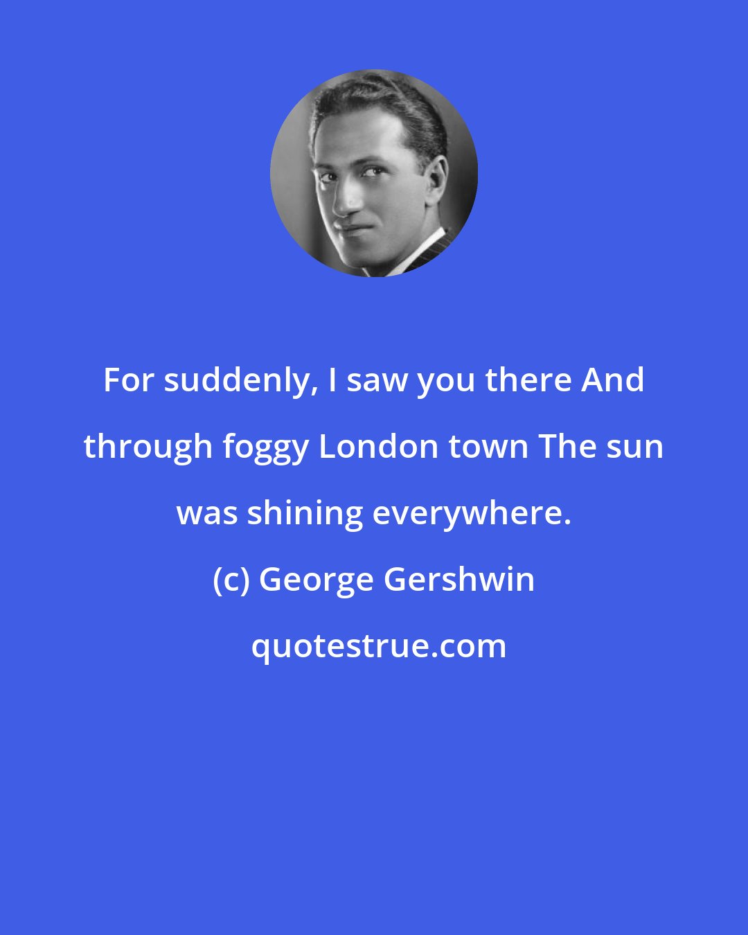 George Gershwin: For suddenly, I saw you there And through foggy London town The sun was shining everywhere.