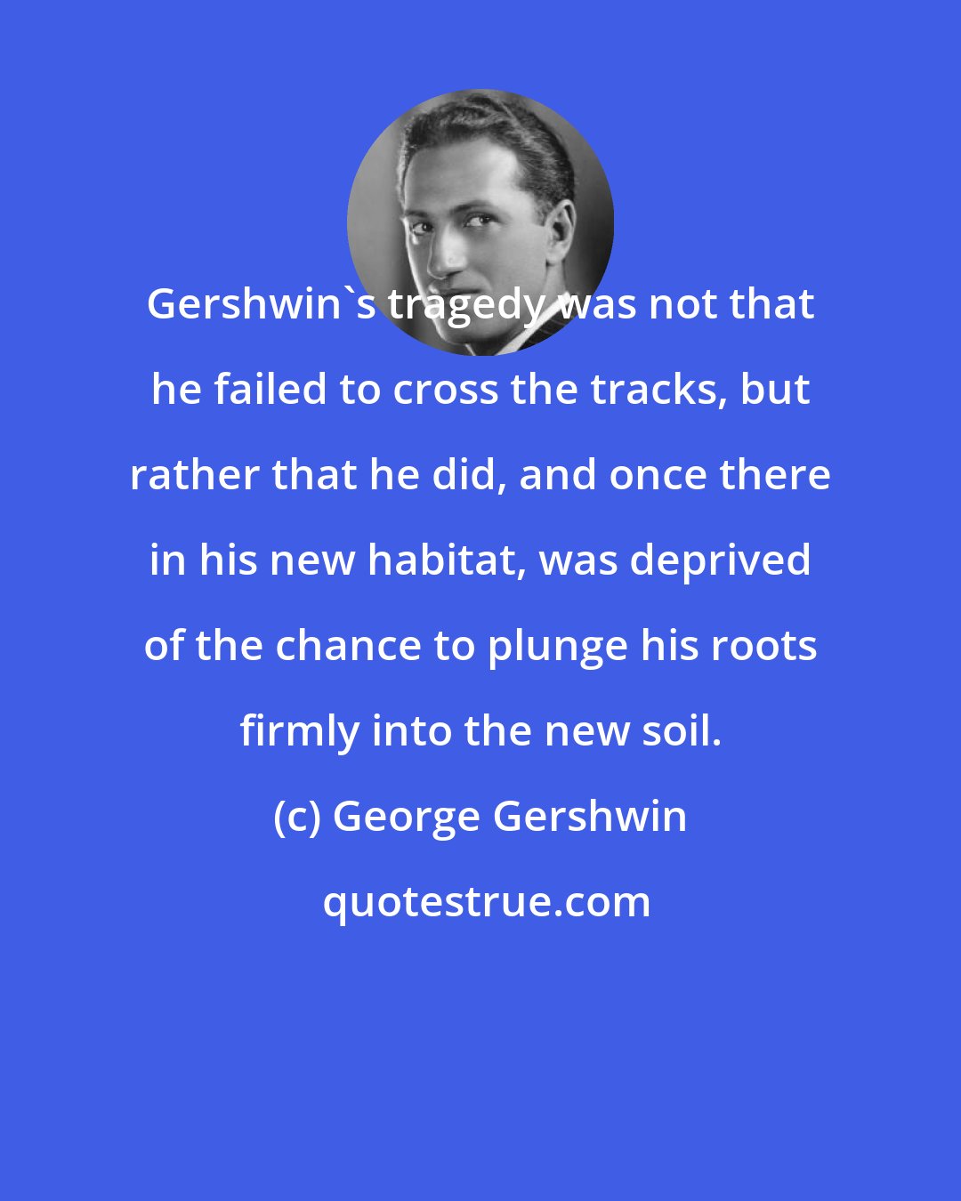 George Gershwin: Gershwin's tragedy was not that he failed to cross the tracks, but rather that he did, and once there in his new habitat, was deprived of the chance to plunge his roots firmly into the new soil.