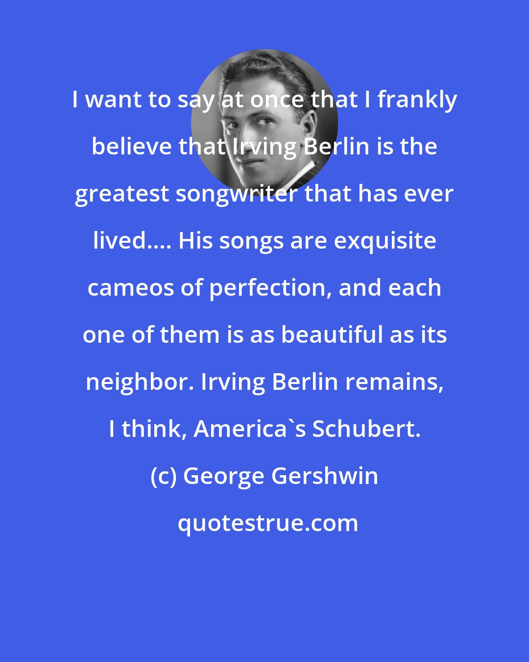 George Gershwin: I want to say at once that I frankly believe that Irving Berlin is the greatest songwriter that has ever lived.... His songs are exquisite cameos of perfection, and each one of them is as beautiful as its neighbor. Irving Berlin remains, I think, America's Schubert.