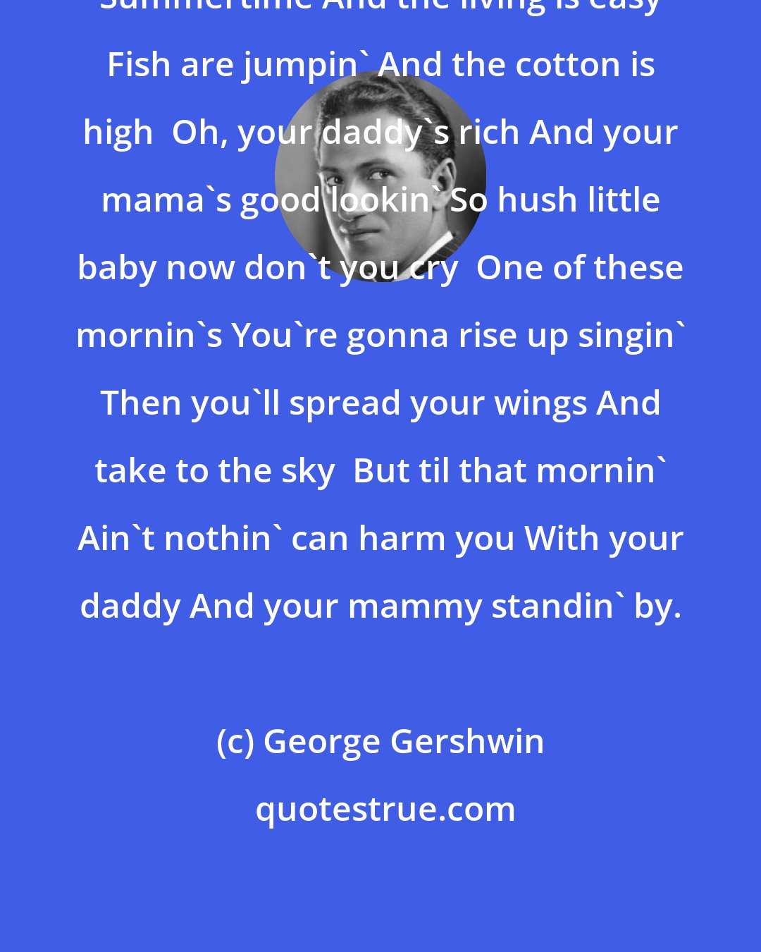 George Gershwin: Summertime And the living is easy Fish are jumpin' And the cotton is high  Oh, your daddy's rich And your mama's good lookin' So hush little baby now don't you cry  One of these mornin's You're gonna rise up singin' Then you'll spread your wings And take to the sky  But til that mornin' Ain't nothin' can harm you With your daddy And your mammy standin' by.