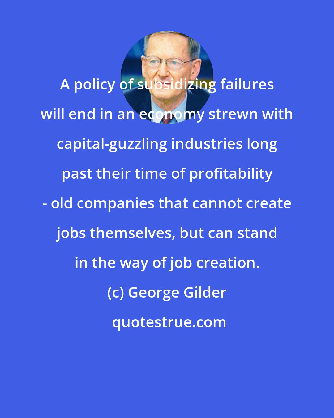 George Gilder: A policy of subsidizing failures will end in an economy strewn with capital-guzzling industries long past their time of profitability - old companies that cannot create jobs themselves, but can stand in the way of job creation.