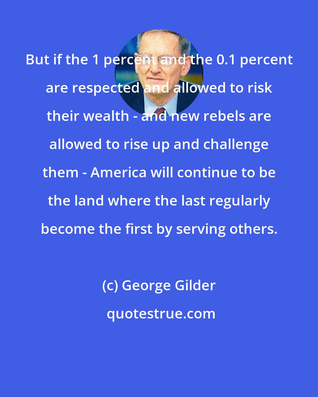 George Gilder: But if the 1 percent and the 0.1 percent are respected and allowed to risk their wealth - and new rebels are allowed to rise up and challenge them - America will continue to be the land where the last regularly become the first by serving others.