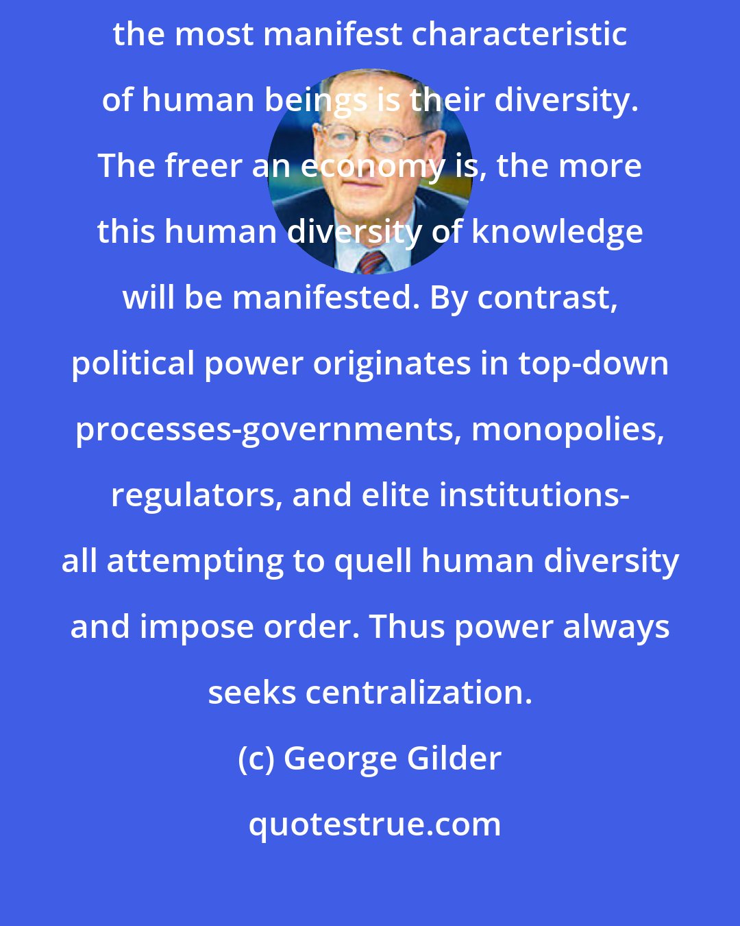 George Gilder: Enforced by genetics, sexual reproduction, perspective, and experience, the most manifest characteristic of human beings is their diversity. The freer an economy is, the more this human diversity of knowledge will be manifested. By contrast, political power originates in top-down processes-governments, monopolies, regulators, and elite institutions- all attempting to quell human diversity and impose order. Thus power always seeks centralization.