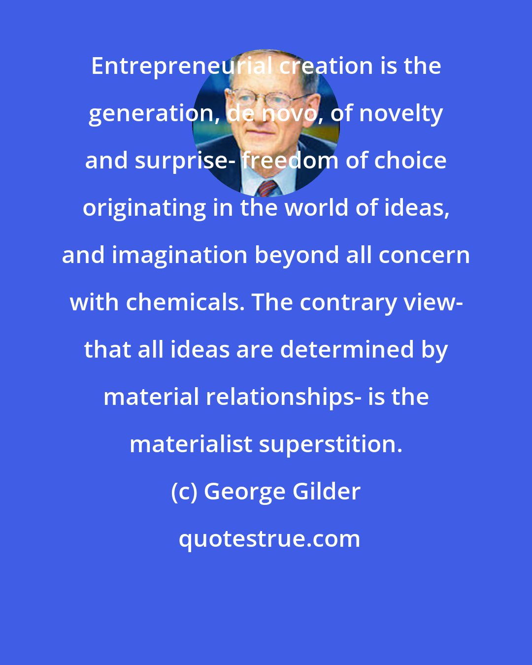 George Gilder: Entrepreneurial creation is the generation, de novo, of novelty and surprise- freedom of choice originating in the world of ideas, and imagination beyond all concern with chemicals. The contrary view- that all ideas are determined by material relationships- is the materialist superstition.