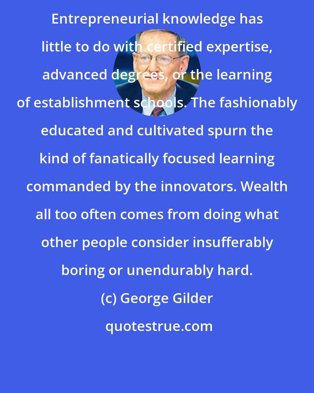 George Gilder: Entrepreneurial knowledge has little to do with certified expertise, advanced degrees, or the learning of establishment schools. The fashionably educated and cultivated spurn the kind of fanatically focused learning commanded by the innovators. Wealth all too often comes from doing what other people consider insufferably boring or unendurably hard.