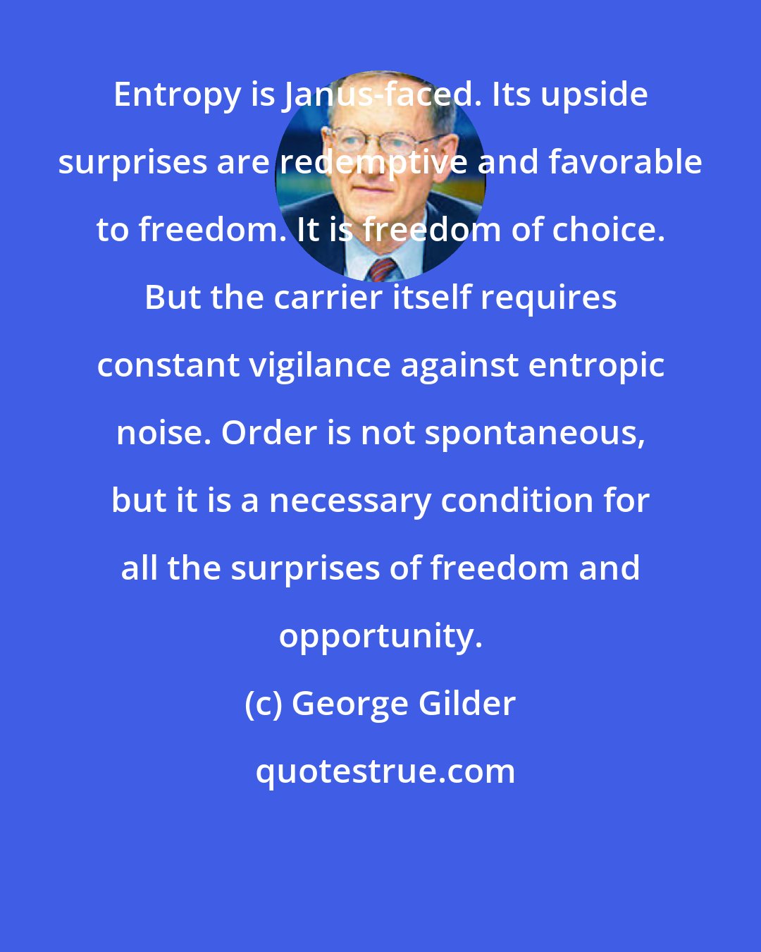 George Gilder: Entropy is Janus-faced. Its upside surprises are redemptive and favorable to freedom. It is freedom of choice. But the carrier itself requires constant vigilance against entropic noise. Order is not spontaneous, but it is a necessary condition for all the surprises of freedom and opportunity.