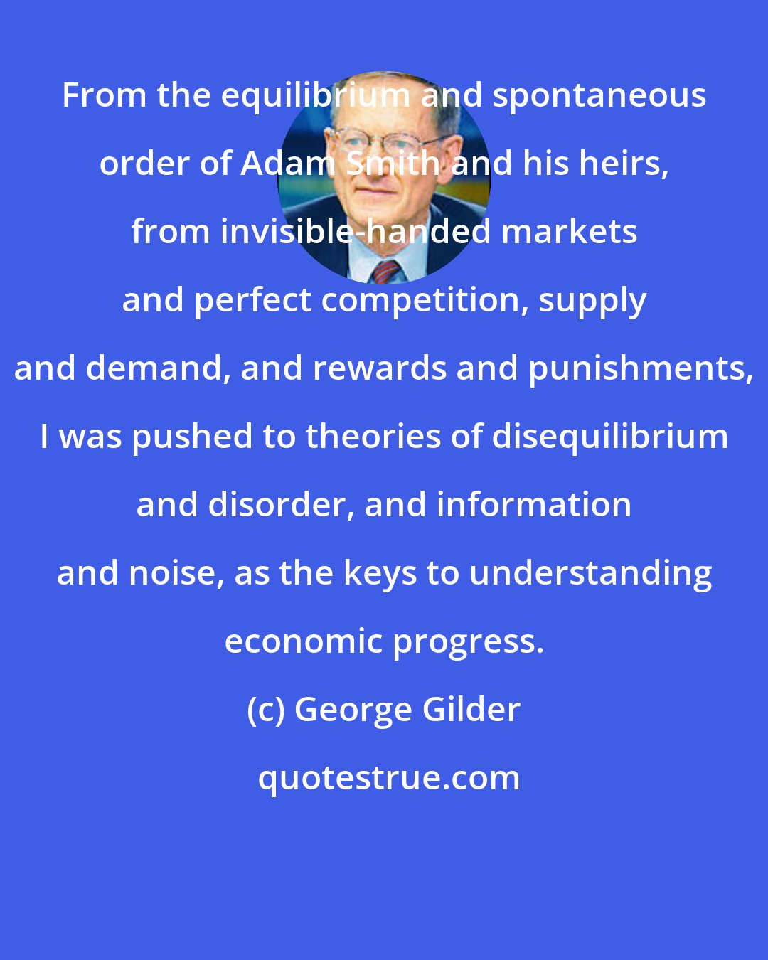 George Gilder: From the equilibrium and spontaneous order of Adam Smith and his heirs, from invisible-handed markets and perfect competition, supply and demand, and rewards and punishments, I was pushed to theories of disequilibrium and disorder, and information and noise, as the keys to understanding economic progress.