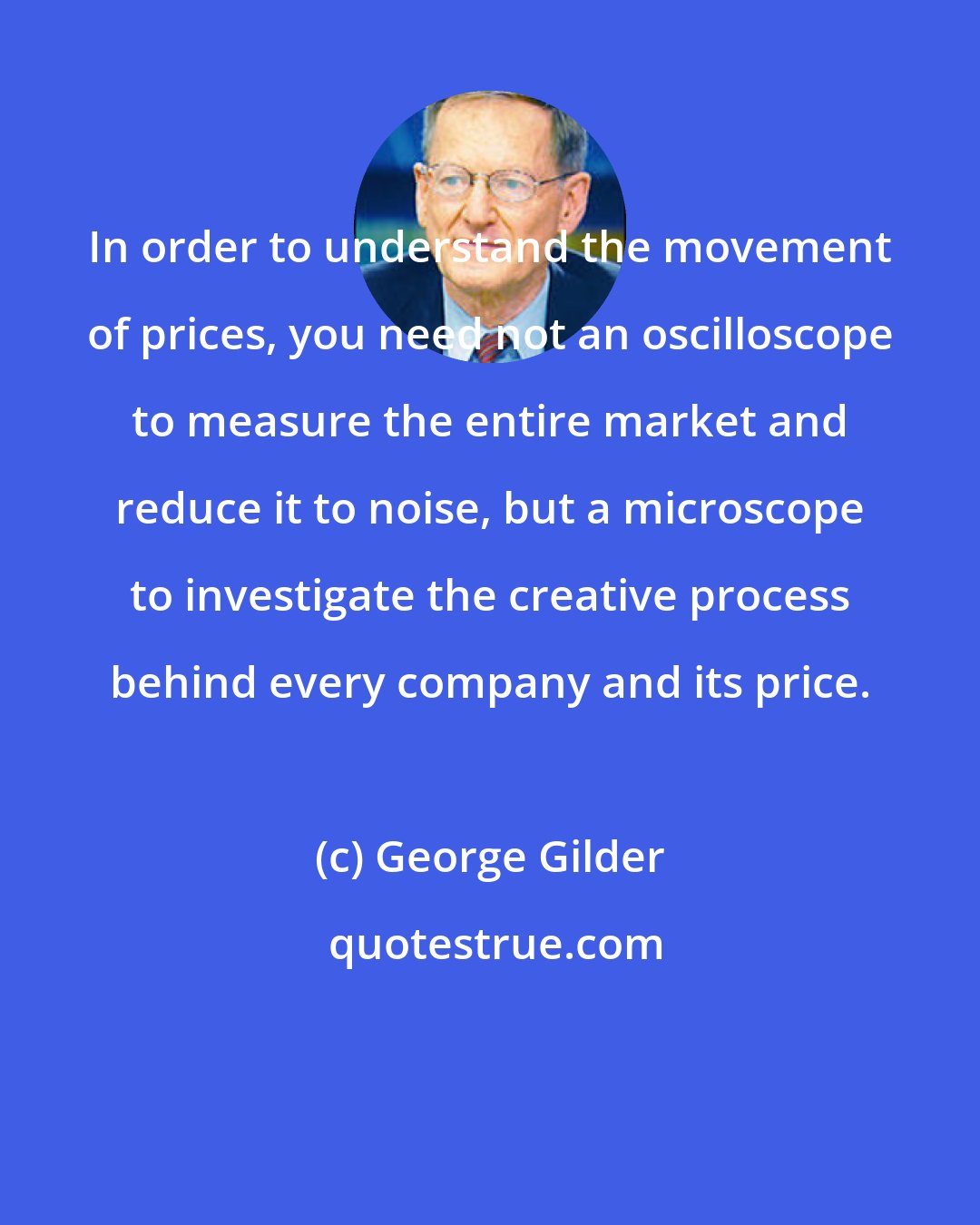 George Gilder: In order to understand the movement of prices, you need not an oscilloscope to measure the entire market and reduce it to noise, but a microscope to investigate the creative process behind every company and its price.