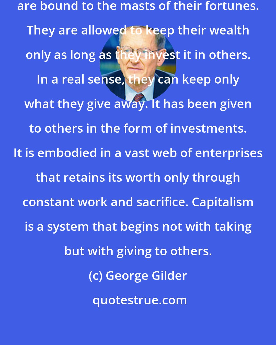 George Gilder: Most of America's leading entrepreneurs are bound to the masts of their fortunes. They are allowed to keep their wealth only as long as they invest it in others. In a real sense, they can keep only what they give away. It has been given to others in the form of investments. It is embodied in a vast web of enterprises that retains its worth only through constant work and sacrifice. Capitalism is a system that begins not with taking but with giving to others.