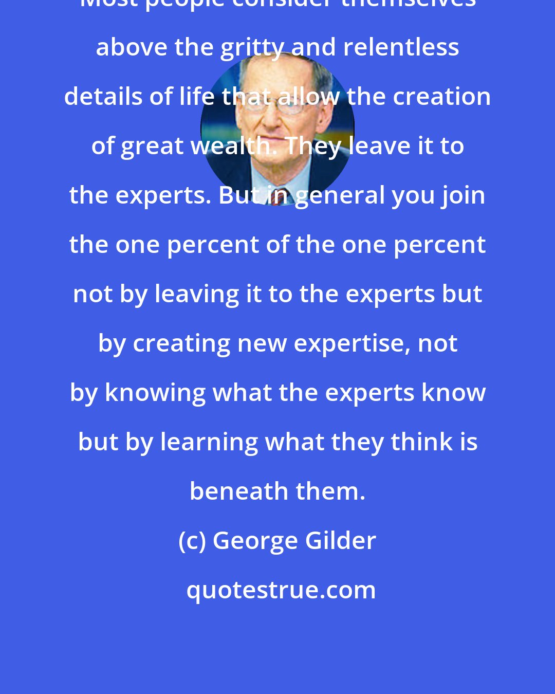 George Gilder: Most people consider themselves above the gritty and relentless details of life that allow the creation of great wealth. They leave it to the experts. But in general you join the one percent of the one percent not by leaving it to the experts but by creating new expertise, not by knowing what the experts know but by learning what they think is beneath them.