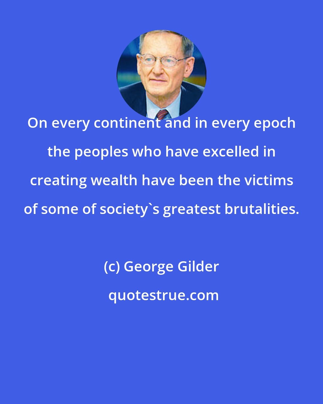 George Gilder: On every continent and in every epoch the peoples who have excelled in creating wealth have been the victims of some of society's greatest brutalities.