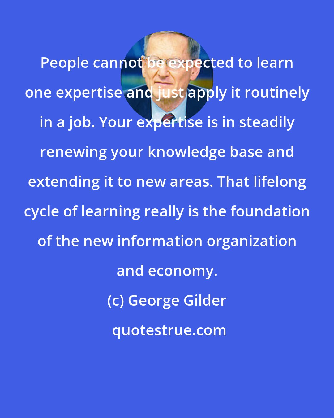 George Gilder: People cannot be expected to learn one expertise and just apply it routinely in a job. Your expertise is in steadily renewing your knowledge base and extending it to new areas. That lifelong cycle of learning really is the foundation of the new information organization and economy.