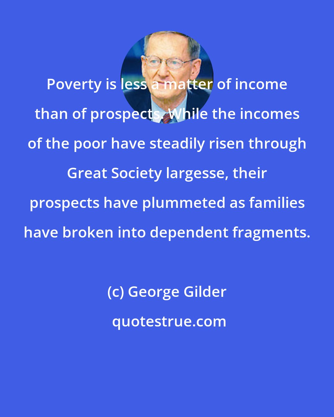 George Gilder: Poverty is less a matter of income than of prospects. While the incomes of the poor have steadily risen through Great Society largesse, their prospects have plummeted as families have broken into dependent fragments.