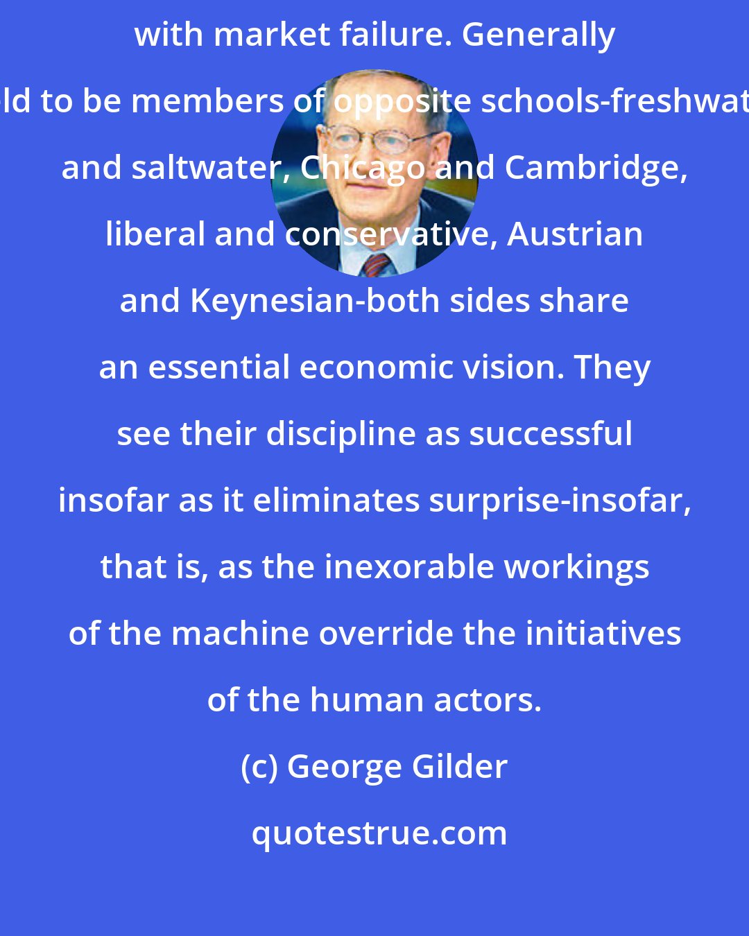 George Gilder: Some economists became obsessed with market efficiency and others with market failure. Generally held to be members of opposite schools-freshwater and saltwater, Chicago and Cambridge, liberal and conservative, Austrian and Keynesian-both sides share an essential economic vision. They see their discipline as successful insofar as it eliminates surprise-insofar, that is, as the inexorable workings of the machine override the initiatives of the human actors.
