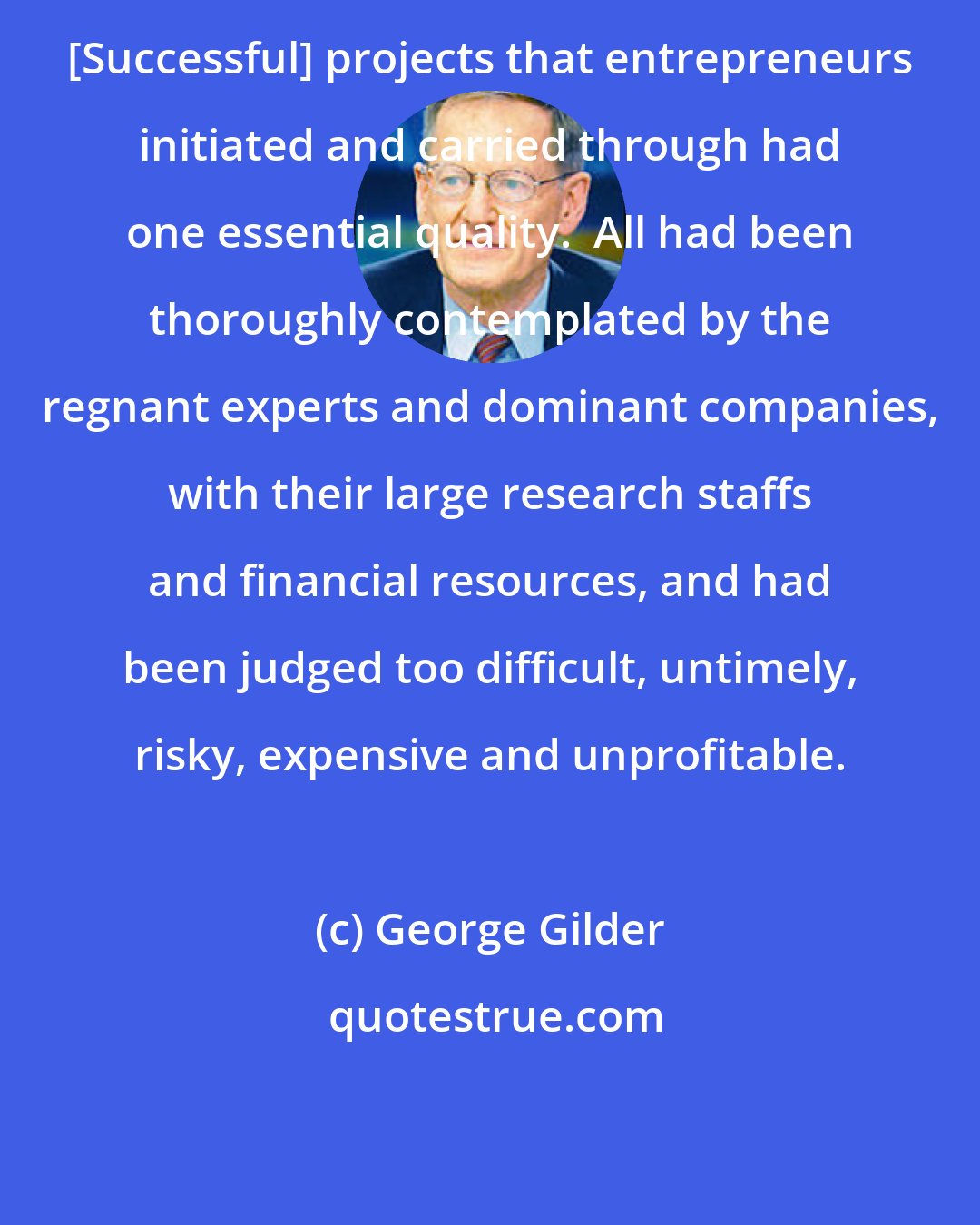 George Gilder: [Successful] projects that entrepreneurs initiated and carried through had one essential quality.  All had been thoroughly contemplated by the regnant experts and dominant companies, with their large research staffs and financial resources, and had been judged too difficult, untimely, risky, expensive and unprofitable.