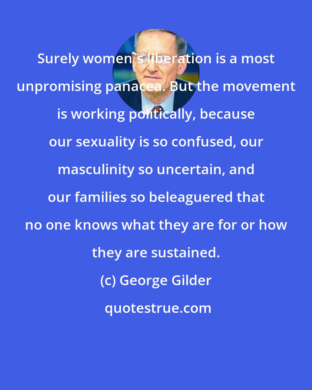 George Gilder: Surely women's liberation is a most unpromising panacea. But the movement is working politically, because our sexuality is so confused, our masculinity so uncertain, and our families so beleaguered that no one knows what they are for or how they are sustained.