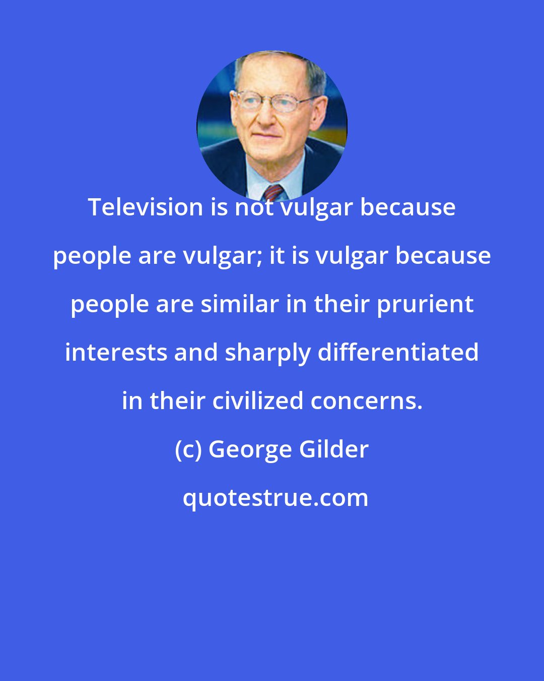 George Gilder: Television is not vulgar because people are vulgar; it is vulgar because people are similar in their prurient interests and sharply differentiated in their civilized concerns.