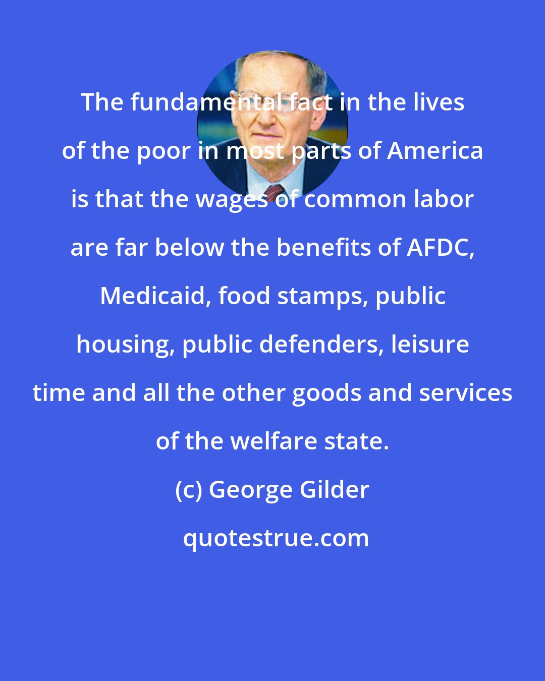 George Gilder: The fundamental fact in the lives of the poor in most parts of America is that the wages of common labor are far below the benefits of AFDC, Medicaid, food stamps, public housing, public defenders, leisure time and all the other goods and services of the welfare state.