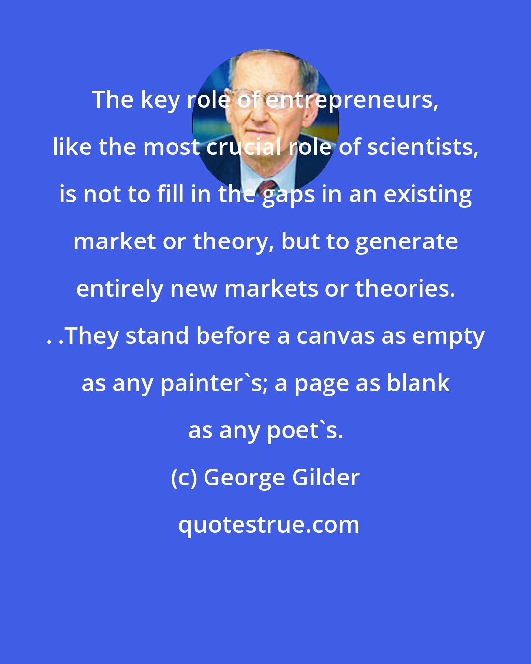 George Gilder: The key role of entrepreneurs, like the most crucial role of scientists, is not to fill in the gaps in an existing market or theory, but to generate entirely new markets or theories. . .They stand before a canvas as empty as any painter's; a page as blank as any poet's.