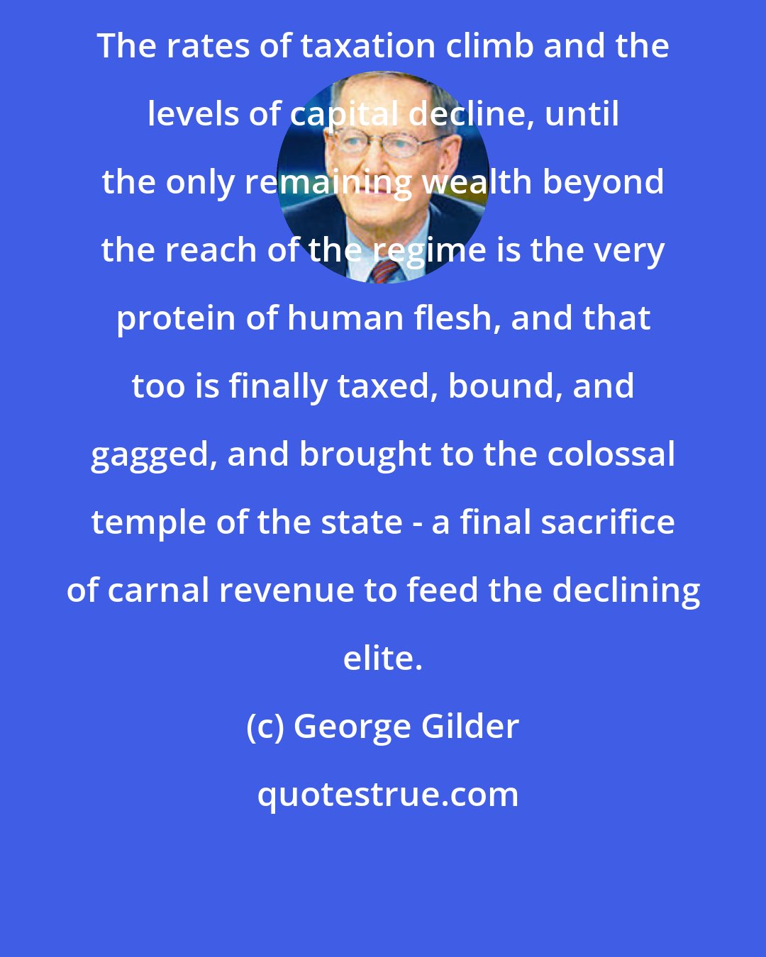 George Gilder: The rates of taxation climb and the levels of capital decline, until the only remaining wealth beyond the reach of the regime is the very protein of human flesh, and that too is finally taxed, bound, and gagged, and brought to the colossal temple of the state - a final sacrifice of carnal revenue to feed the declining elite.