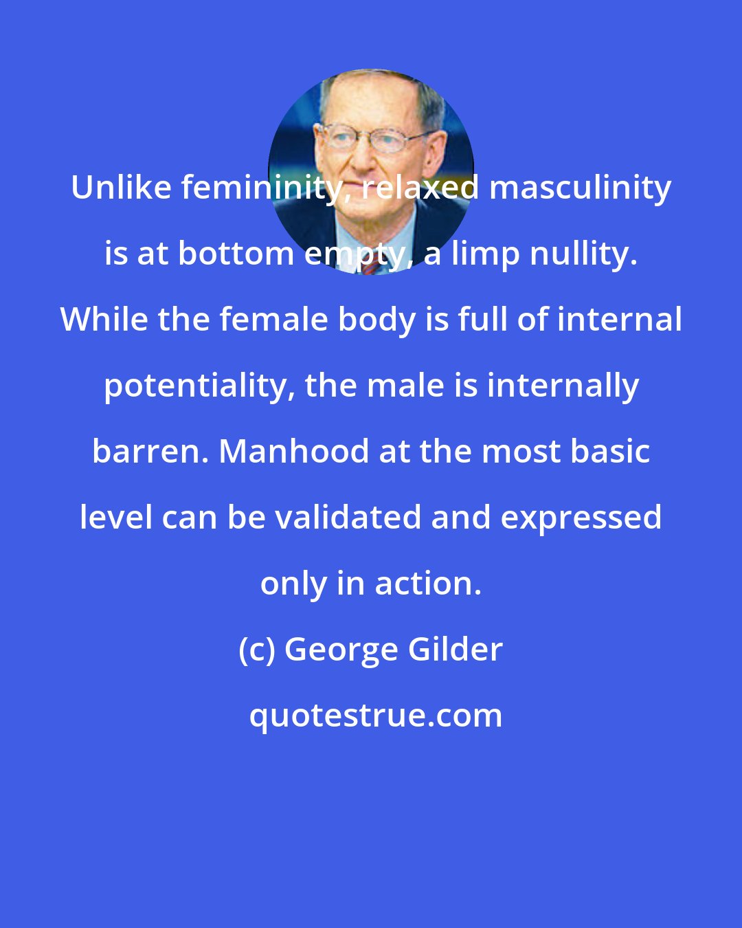 George Gilder: Unlike femininity, relaxed masculinity is at bottom empty, a limp nullity. While the female body is full of internal potentiality, the male is internally barren. Manhood at the most basic level can be validated and expressed only in action.