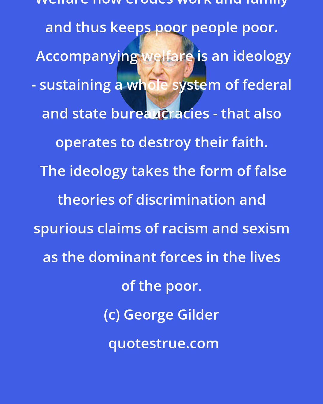 George Gilder: Welfare now erodes work and family and thus keeps poor people poor.  Accompanying welfare is an ideology - sustaining a whole system of federal and state bureaucracies - that also operates to destroy their faith.  The ideology takes the form of false theories of discrimination and spurious claims of racism and sexism as the dominant forces in the lives of the poor.