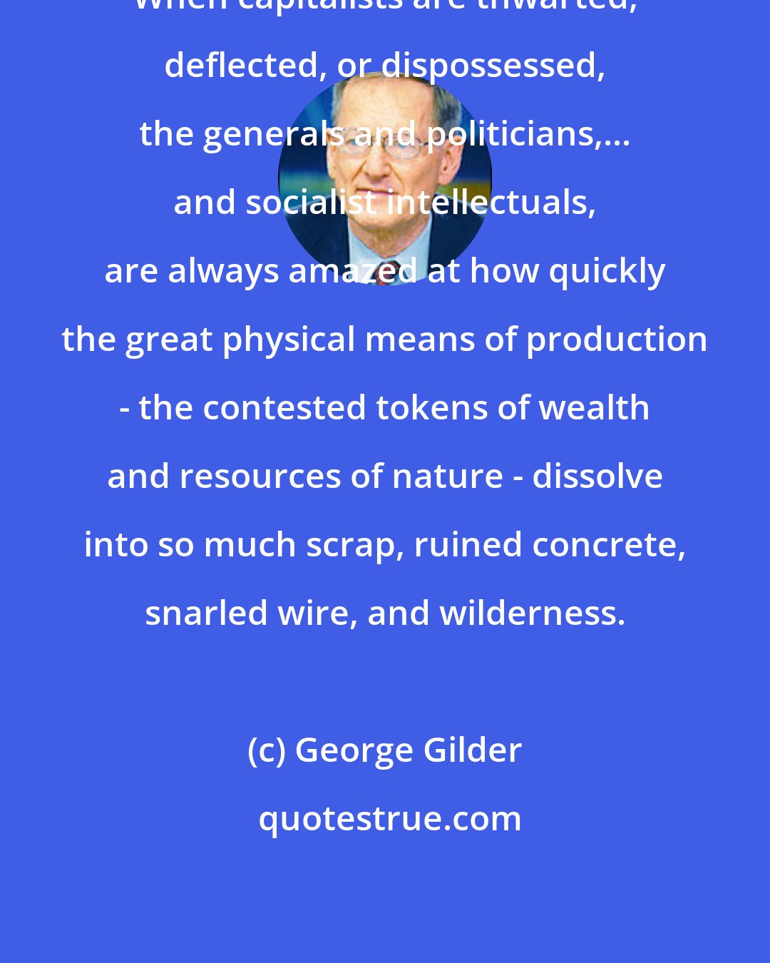 George Gilder: When capitalists are thwarted, deflected, or dispossessed, the generals and politicians,... and socialist intellectuals, are always amazed at how quickly the great physical means of production - the contested tokens of wealth and resources of nature - dissolve into so much scrap, ruined concrete, snarled wire, and wilderness.