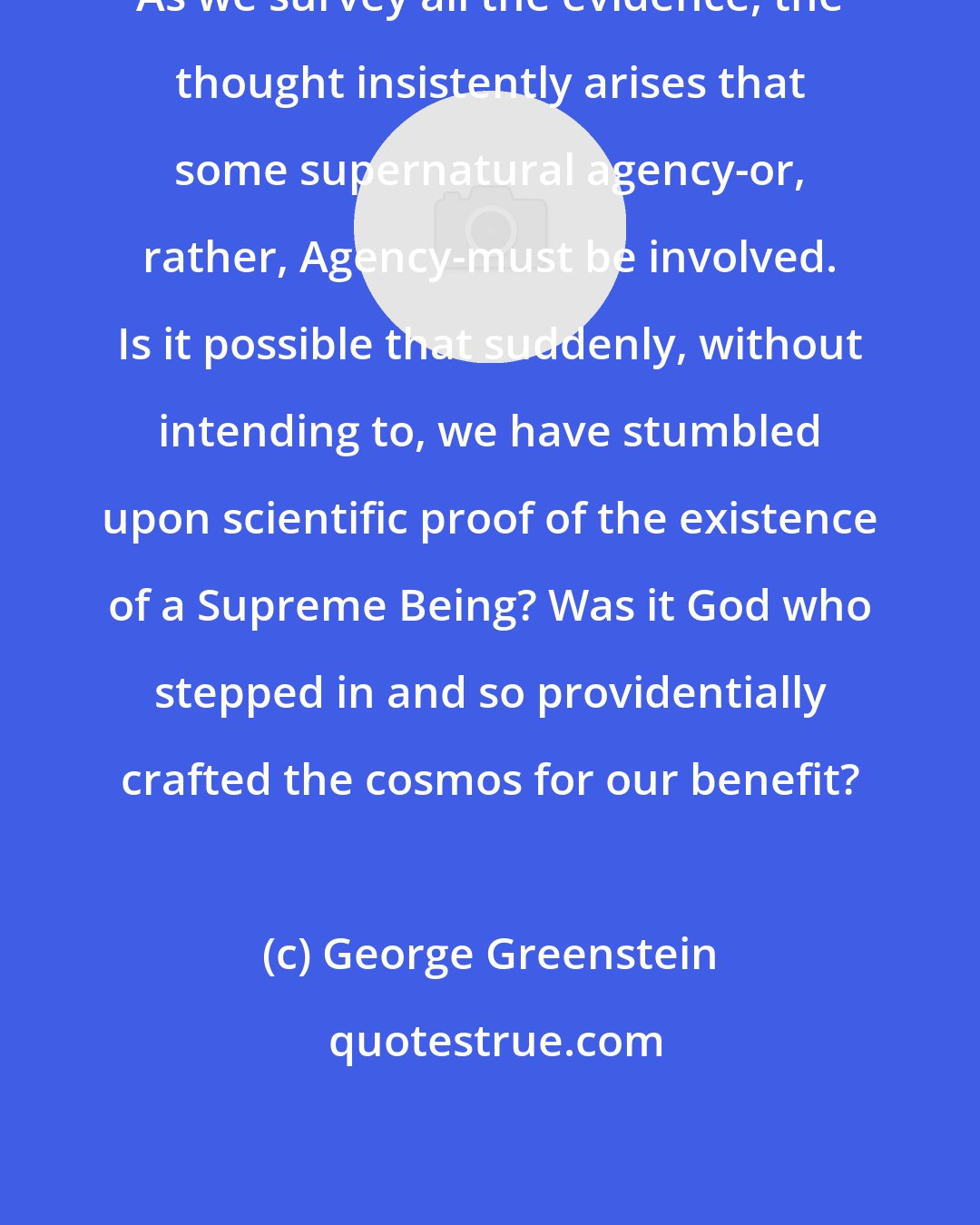 George Greenstein: As we survey all the evidence, the thought insistently arises that some supernatural agency-or, rather, Agency-must be involved. Is it possible that suddenly, without intending to, we have stumbled upon scientific proof of the existence of a Supreme Being? Was it God who stepped in and so providentially crafted the cosmos for our benefit?