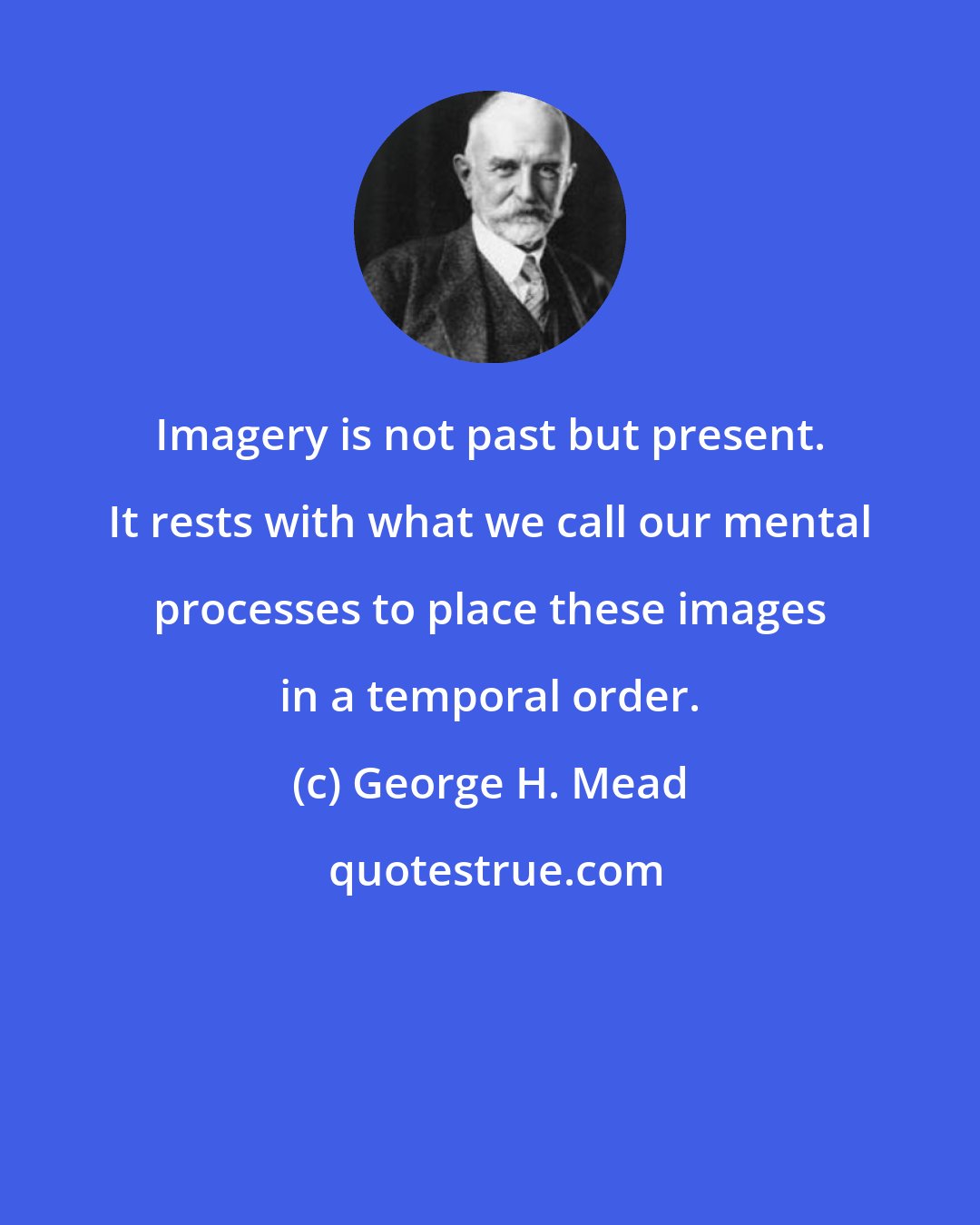 George H. Mead: Imagery is not past but present. It rests with what we call our mental processes to place these images in a temporal order.