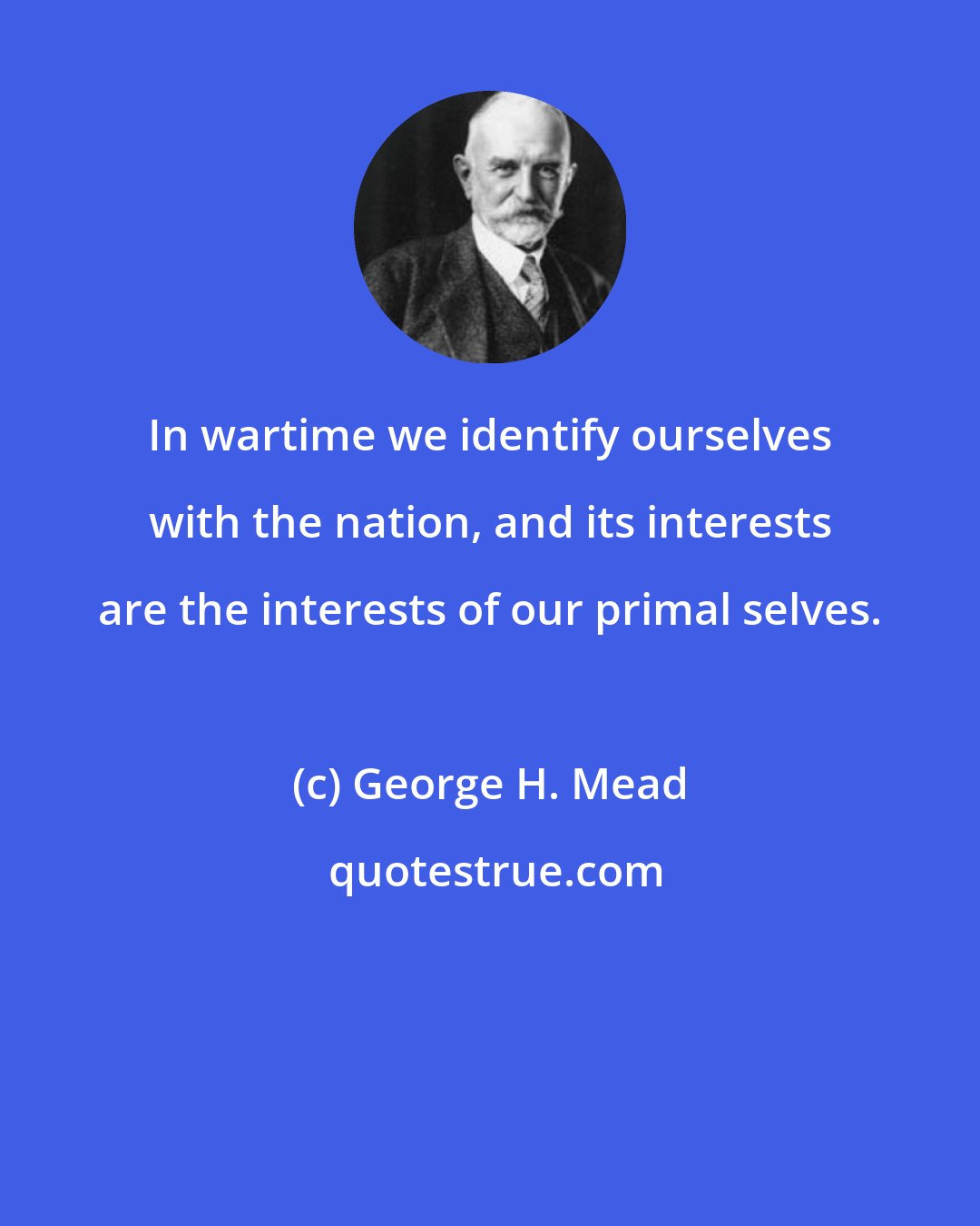 George H. Mead: In wartime we identify ourselves with the nation, and its interests are the interests of our primal selves.