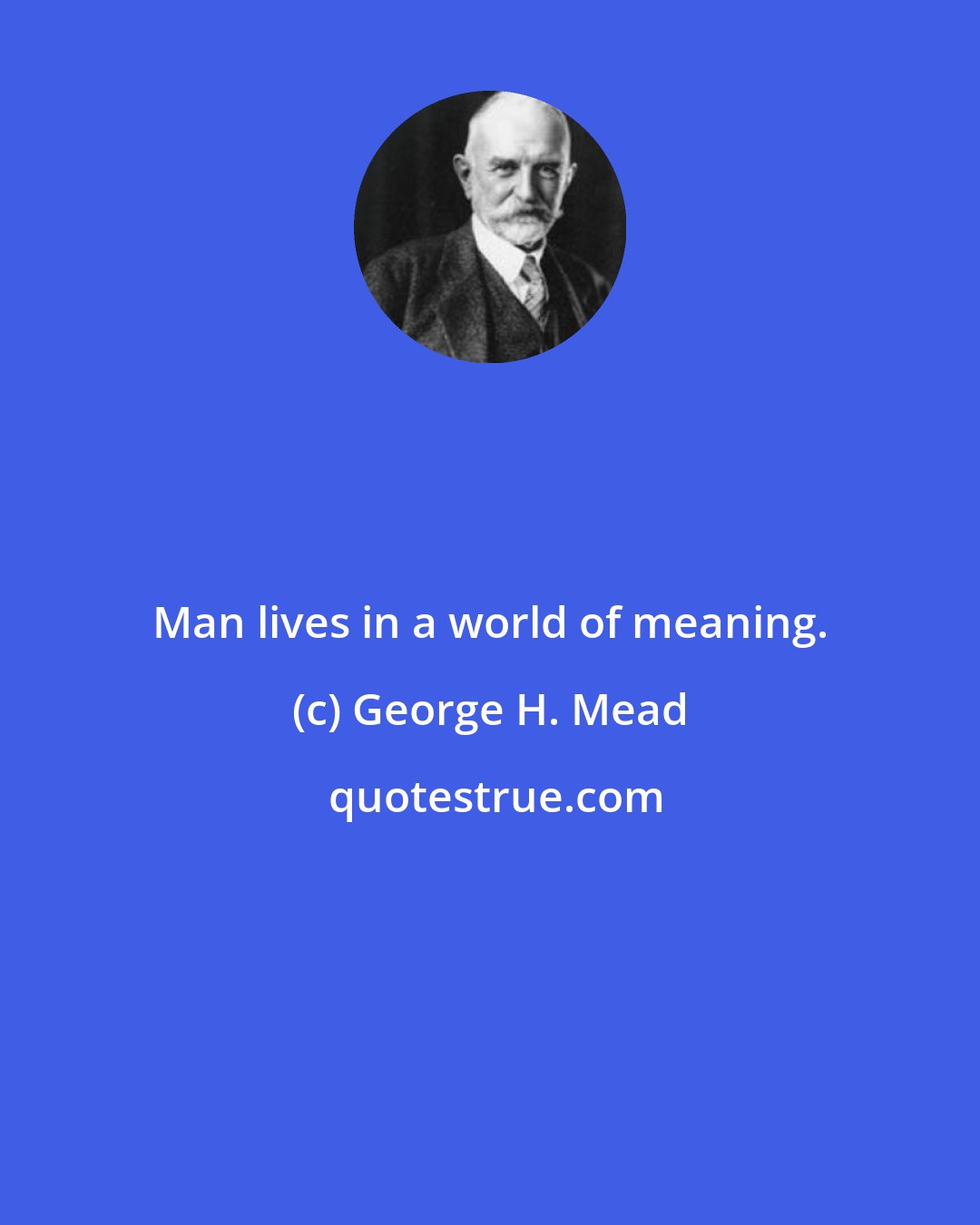 George H. Mead: Man lives in a world of meaning.