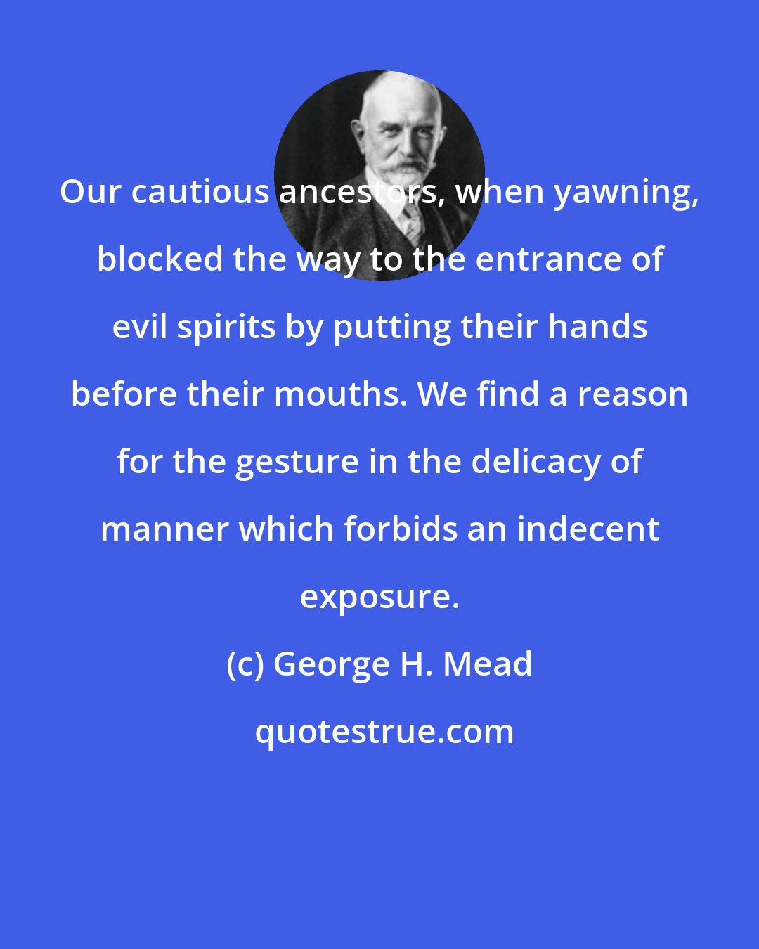 George H. Mead: Our cautious ancestors, when yawning, blocked the way to the entrance of evil spirits by putting their hands before their mouths. We find a reason for the gesture in the delicacy of manner which forbids an indecent exposure.