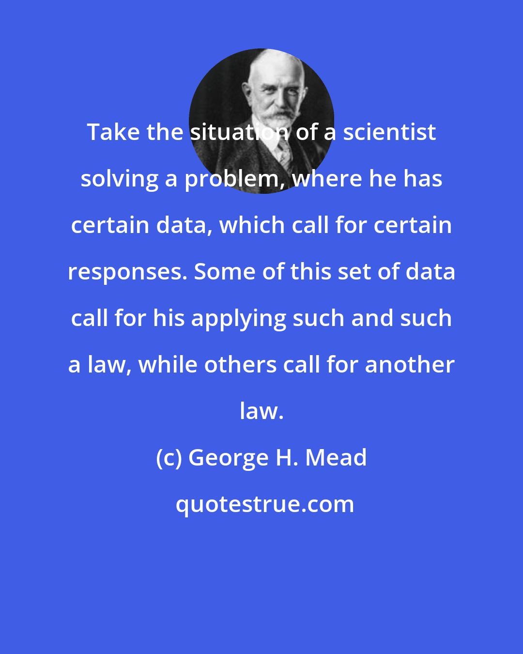 George H. Mead: Take the situation of a scientist solving a problem, where he has certain data, which call for certain responses. Some of this set of data call for his applying such and such a law, while others call for another law.